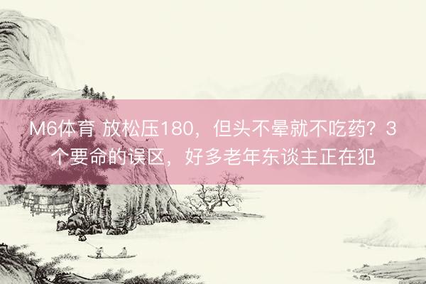 M6体育 放松压180，但头不晕就不吃药？3个要命的误区，好多老年东谈主正在犯