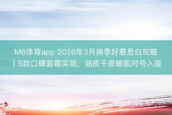 M6体育app 2026年3月换季好意思白攻略｜5款口碑面霜实测，油皮干皮敏肌对号入座