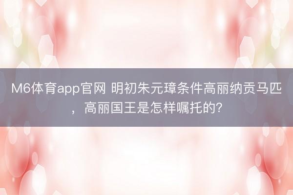 M6体育app官网 明初朱元璋条件高丽纳贡马匹，高丽国王是怎样嘱托的？