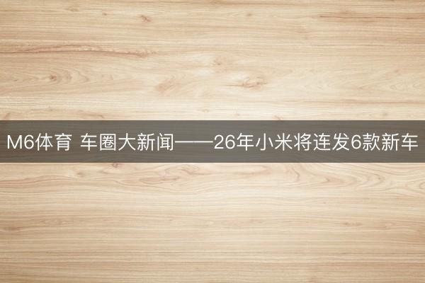 M6体育 车圈大新闻——26年小米将连发6款新车