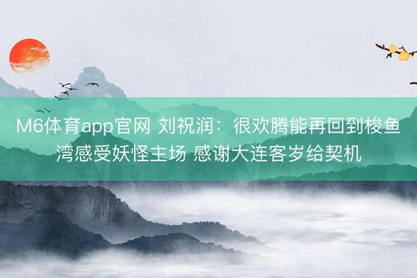 M6体育app官网 刘祝润：很欢腾能再回到梭鱼湾感受妖怪主场 感谢大连客岁给契机