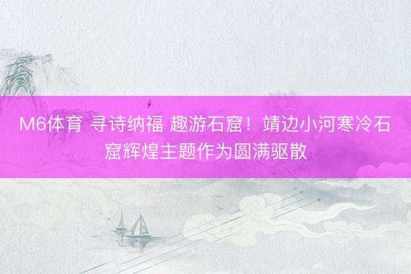 M6体育 寻诗纳福 趣游石窟！靖边小河寒冷石窟辉煌主题作为圆满驱散