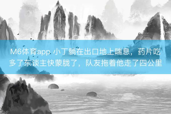 M6体育app 小丁躺在出口地上喘息，药片吃多了东谈主快蒙胧了，队友拖着他走了四公里