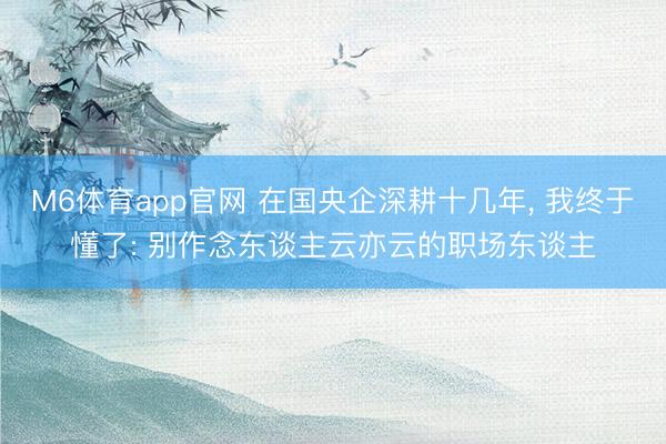 M6体育app官网 在国央企深耕十几年, 我终于懂了: 别作念东谈主云亦云的职场东谈主