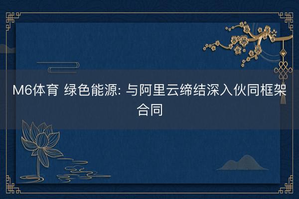 M6体育 绿色能源: 与阿里云缔结深入伙同框架合同