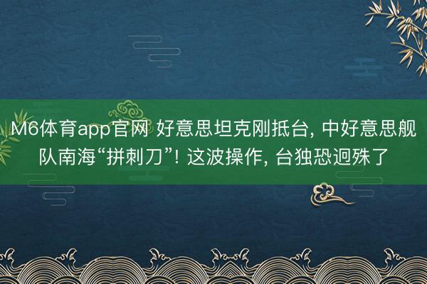 M6体育app官网 好意思坦克刚抵台, 中好意思舰队南海“拼刺刀”! 这波操作, 台独恐迥殊了